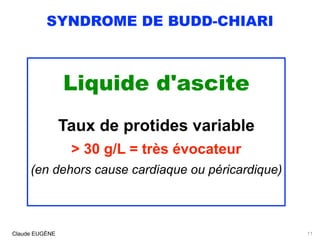SYNDROME DE BUDD-CHIARI
Liquide d'ascite
 
Taux de protides variable 
> 30 g/L = très évocateur 
(en dehors cause cardiaque ou péricardique)
Claude EUGÈNE 11
 