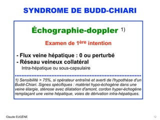 SYNDROME DE BUDD-CHIARI
Échographie-doppler 1)
Examen de 1ère intention
- Flux veine hépatique : 0 ou perturbé 
- Réseau veineux collatéral 
Intra-hépatique ou sous-capsulaire 
............................................................................
1) Sensibilité > 75%, si opérateur entraîné et averti de l'hypothèse d'un
Budd-Chiari. Signes spécifiques : matériel hypo-échogène dans une
veine élargie, sténose avec dilatation d'amont, cordon hyper-échogène
remplaçant une veine hépatique, voies de dérivation intra-hépatiques.
Claude EUGÈNE 12
 