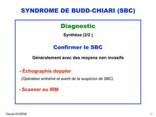 SYNDROME DE BUDD-CHIARI (SBC)
Diagnostic
Synthèse (2/2 )
Confirmer le SBC
Généralement avec des moyens non invasifs
- Échographie doppler 
(Opérateur entraîné et averti de la suspicion de SBC)
- Scanner ou IRM
Claude EUGÈNE 16
 