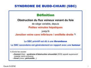 SYNDROME DE BUDD-CHIARI (SBC)
Définition
Obstruction du flux veineux venant du foie
de siège variable, depuis
Petites veinules hépatiques
jusqu'à
Jonction veine cave inférieure / oreillette droite 1)
Le SBC primitif est dû à une thrombose 
Le SBC secondaire est généralement en rapport avec une tumeur
..............................................................................................................
1) Exclut les causes
- d'amont (foie) : syndrome d'obstruction sinusoïdal (SOS) appelé auparavant 
maladie veino-occlusive;
- d'aval (coeur, péricardite...).
Claude EUGÈNE 2
 