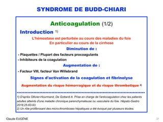 SYNDROME DE BUDD-CHIARI
Anticoagulation (1/2)
Introduction 1)
L'hémostase est perturbée au cours des maladies du foie
En particulier au cours de la cirrhose
Diminution de :
- Plaquettes / Plupart des facteurs procoagulants
- Inhibiteurs de la coagulation
Augmentation de :
- Facteur VIII, facteur Von Willebrand
Signes d'activation de la coagulation et fibrinolyse
Augmentation du risque hémorragique et du risque thrombotique 2)
.....................................................................................
1) D'après Ollivier-Hourmand, De Gottardi A. Prise en charge de l'anticoagulation chez les patients
adultes atteints d'une maladie chronique parenchymateuse ou vasculaire du foie. Hépato-Gastro
2018;25:83-93.
2) Un rôle profibrosant des micro-thromboses hépatiques a été évoqué par plusieurs études.
Claude EUGÈNE 21
 