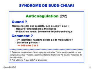 SYNDROME DE BUDD-CHIARI
Anticoagulation (2/2)
Quand ?
Commencé dès que possible, puis poursuivi pour :
- Réduire l'extension de la thrombose
- Prévenir un nouvel événement thrombo-embolique  
Comment ? 
- 1ère intention : héparine de bas poids moléculaire 1) 
- puis relais par AVK 2)
=> INR entre 2 et 3
.....................................................................................
1) Éviter les complications hémorragiques en traitant l'hypertension portale et ses
complications (De Franchis. recommandations de Baveno VI). Vérifier l'absence de
thrombopénie. 
2) Anti-vitamine K (pas d'AVK si grossesse)
Claude EUGÈNE 22
 