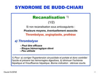 SYNDROME DE BUDD-CHIARI
Recanalisation 1) 
(1/2)
Si non recanalisation sous anticoagulants :
Plusieurs moyens, éventuellement associés 
Thrombolyse, angioplastie, prothèse
a) Thrombolyse 
- Peut être efficace 
- Risque hémorragique élevé 
- Peu utilisée
.....................................................................................
1) Pour: a) corriger l'hypertension sinusoïdale et portale et donc contrôler
l'ascite et prévenir les hémorragies digestives, b) diminuer l'ischémie
hépatique et l'insuffisance hépatique. Bonne indication : sténose courte.
Claude EUGÈNE 23
 