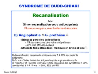 SYNDROME DE BUDD-CHIARI
Recanalisation
(2/2)
Si non recanalisation sous anticoagulants
Plusieurs moyens, éventuellement associés
b) Angioplastie 1) +/- prothèse 2) 
- Sténoses partielles ou localisées  
- 1/3 des sténoses des veines hépatiques 
- 60% des sténoses caves 
- Efficacité faible (Occident), meilleure en Chine et Inde 3)
...............................................................................
1) Recanalisation percutanée, indiquée chez 5 à 30% des patients
européens. 
2) En vue d'éviter la récidive, fréquente après angioplastie simple. 
3) Tripathi et al. : succès technique 100%, résolution des symptômes > 70%,
perméabilité à 1,5,10 ans : > 90%, 89% et 85%.
Claude EUGÈNE 24
 