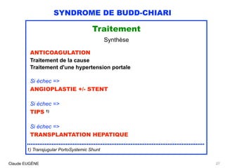 SYNDROME DE BUDD-CHIARI
Traitement
Synthèse
ANTICOAGULATION 
Traitement de la cause 
Traitement d'une hypertension portale
Si échec => 
ANGIOPLASTIE +/- STENT 
Si échec =>
TIPS 1)
Si échec => 
TRANSPLANTATION HEPATIQUE
.....................................................................................................
1) Transjugular PortoSystemic Shunt
Claude EUGÈNE 27
 