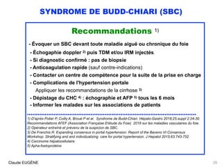 SYNDROME DE BUDD-CHIARI (SBC)
Recommandations 1)
- Évoquer un SBC devant toute maladie aiguë ou chronique du foie
- Échogaphie doppler 2) puis TDM et/ou IRM injectés 
- Si diagnostic confirmé : pas de biopsie
- Anticoagulation rapide (sauf contre-indications)
- Contacter un centre de compétence pour la suite de la prise en charge
- Complications de l'hypertension portale 
Appliquer les recommandations de la cirrhose 3)
- Dépistage du CHC 4) : échographie et AFP 5) tous les 6 mois 
- Informer les malades sur les associations de patients
................................................................................................
1) D'après Potier P, Coilly A, Broué P et al. Syndrome de Budd-Chiari. Hépato-Gastro 2018;25,suppl 2:24-30.
Recommandations AFEF (Association Française D'étude du Foie) 2018 sur les maladies vasculaires du foie. 
2) Opérateur entraîné et prévenu de la suspicion de SBC. 
3) De Franchis R. Expanding consensus in portal hypertension: Report of the Baveno VI Consensus
Workshop: Stratifying and and individualizing care for portal hypertension. J Hepatol 2015;63:743-752.
4) Carcinome hépatocellulaire. 
5) Apha-foetoprotéine
Claude EUGÈNE 29
 
