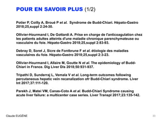 POUR EN SAVOIR PLUS (1/2)
Potier P, Coilly A, Broué P et al. Syndrome de Budd-Chiari. Hépato-Gastro
2018;25,suppl 2:24-30.
Ollivier-Hourmand I, De Gottardi A. Prise en charge de l'anticoagulation chez
les patients adultes atteints d'une maladie chronique parenchymateuse ou
vasculaire du foie. Hépato-Gastro 2018;25,suppl 2:83-93. 
Debray D, Soret J, Sicre de Fontbrune F et al. étiologie des maladies
vasculaires du foie. Hépato-Gastro 2018;25,suppl 2:3-23.
Ollivier-Hourmand I, Allaire M, Goutte N et al. The epidemiology of Budd-
Chiari in France. Dig Liver Dis 2018;50:931-937.
Tripathi D, Sunderraj L, Vemala V et al. Long-term outcomes following
percutaneous hepatic vein recanalization ofr Budd-Chiari syndrome. Liver
Int 2017;37:111-120.
Parekh J, Matei VM, Canas-Coto A et al. Budd-Chiari Syndrome causing
acute liver failure: a multicenter case series. Liver Transpl 2017;23:135-142.
Claude EUGÈNE 30
 