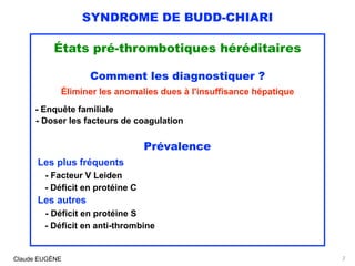 SYNDROME DE BUDD-CHIARI
États pré-thrombotiques héréditaires
Comment les diagnostiquer ?
Éliminer les anomalies dues à l'insuffisance hépatique
- Enquête familiale
- Doser les facteurs de coagulation
Prévalence
Les plus fréquents
- Facteur V Leiden
- Déficit en protéine C
Les autres
- Déficit en protéine S 
- Déficit en anti-thrombine
Claude EUGÈNE 7
 