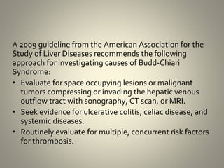 A 2009 guideline from the American Association for the
Study of Liver Diseases recommends the following
approach for investigating causes of Budd-Chiari
Syndrome:
• Evaluate for space occupying lesions or malignant
tumors compressing or invading the hepatic venous
outflow tract with sonography, CT scan, or MRI.
• Seek evidence for ulcerative colitis, celiac disease, and
systemic diseases.
• Routinely evaluate for multiple, concurrent risk factors
for thrombosis.
 