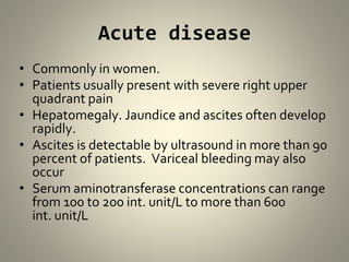 Acute disease
• Commonly in women.
• Patients usually present with severe right upper
quadrant pain
• Hepatomegaly. Jaundice and ascites often develop
rapidly.
• Ascites is detectable by ultrasound in more than 90
percent of patients. Variceal bleeding may also
occur
• Serum aminotransferase concentrations can range
from 100 to 200 int. unit/L to more than 600
int. unit/L
 