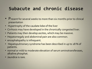 Subacute and chronic disease
• Present for several weeks to more than six months prior to clinical
presentation
• Hypertrophy of the caudate lobe of the liver
• Cirrhosis may have developed in the chronically congested liver.
• Patients may then develop ascites, which may be massive.
• Hepatomegaly and abdominal pain are also common.
• encephalopathy is infrequent.
• Hepatopulmonary syndrome has been described in up to 28 % of
patients.
• normal or mild to moderate elevation of serum aminotransferases,
alkaline phosphat.
• Jaundice is rare.
 