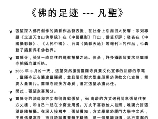 《佛的足迹 --- 凡 聖 》   張 望深入佛 門創 作的 攝 影作品 發 表 後 ，在社 會 上引起很大反 響 ：系列 專題 《走 進 天台山佛 學 院》在《中 國攝 影》刊出， 備 受好 評 ； 發 表在《中 國攝 影 報 》、《人民中 國 》、台 灣 《 攝 影天地》等 報 刊上的作品，也 轟動 了 攝 影界和佛教界。  靈隱 寺， 張 望一直向往的佛教拍 攝 之地。但是， 許 多 攝 影 師 要求到 靈隱 寺拍 攝 均遭拒绝。  2006 年 8 月的一天， 張 望突然接到 靈隱 寺 負責 文化宣 傳 的法 師 的 來電 ， 靈隱 寺正在 籌 建 靈隱網 ， 並 且要印 製 大型 畫 册用 於 佛教文化宣 傳 ，需要大量 圖 片。 靈隱 寺 經 多方 尋覓 ， 選 定 張 望承 擔 此任。  聞 此， 張 望欣喜 萬 分。  靈隱 寺的法 師 和方丈都很喜 歡張 望， 90 高龄的方丈破例同意 張 望住在方丈 樓 ，和自己一起在小 齋 堂用餐。方丈不喜 歡 他人拍照，唯 獨 允 許張 望跟 隨 拍 攝 。在深入接 觸 中， 張 望 獲 知，方丈 畢業於 厦 門 大 學 中文系，不但佛 學 高深，而且 詩詞書畫無 不精通，是一 個學識淵 博，品行高 潔 的大 師 。就 這樣 ， 張 望和方丈同吃同住竟 達 3 年。   