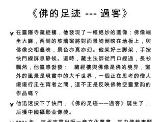 《佛的足迹 --- 過 客》   在 靈隱 寺藏 經樓 ，他 發 现了一幅 絕 妙的 圖 像：佛像端坐大 廳 ，两侧的玻璃窗 將對 面景物倒映在地板上， 與 佛像交相 疊 映，景色亦真亦幻。他架好三脚架，手按快 門線 屏息静候。 這時 ，藏主法 師從門 口 經過 ， 長 衫 飄 然，他 靈 感勃 發 ：  藏 經樓與 佛像是佛的境界，窗外的 風 景是 現實 中的大千世界，一 個 正在思考的僧人缓缓行走在 兩 者之 間 ， 這 不正是反映佛教空 靈 意韵的作品 嗎 ？  他迅速按下了快 門 ，《佛的足迹—— 過 客》 誕 生了，后 獲 中 國攝 影金像 獎 。 2004 年，杭州市需出版一套文化 叢書 ，其中佛教 專 题交由 張 望拍 攝 。 這 次拍 攝 使他登上了 國際頂 尖大 獎 的巅峰。   