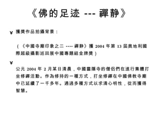 《佛的足迹 --- 禪 静》   獲獎 作品拍 攝 背景 : 　  （《中 國 寺 廟 印象之二 ---- 禪 静》 獲 2004 年第 13 屆 奥地利 國際 超 級攝 影巡回展中 國專題組 金牌 獎 ） 公元 2004 年 2 月某日清晨，中 國靈隱 寺的僧侣 們 在 進 行集 體 打坐修 禪 活 動 。作 為 修持的一 種 方式，打坐修 禪 在中 國 佛教寺 廟 中已延 續 了一千多年。通 過 多 種 方式以求清心明性， 從 而 獲 得智慧。 