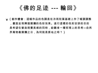 《佛的足迹 --- 輪 回》   ( 創 作 體會 ： 這 幅作品的色 調 是在冷雨秋 葉 基 礎 上作了暖 調調 整， 畫 面呈 現輝 煌 燦爛 的色彩效果。 進 行 這樣 的色彩安排的目的是希望在 營 造 視覺 美感的同 時 ， 給觀 者一 種 哲理上的思考—自然界 萬 物最 燦爛 之日， 為 何就是委地之 時 ？ ) 