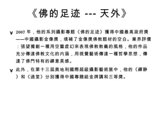 《佛的足迹 --- 天外》   2007 年，他的系列 攝 影 專 题《佛的足迹》 獲 得中 國 最高政府 獎 ——中 國攝 影金像 獎 ，填 補 了金像 獎 佛教题材的空白。 業 界 評價 ： 張 望 獨創 一 種 用空 靈 虚幻 來 表 現 佛教教 義 的 風 格，他的作品充分 傳達 佛教文化的内涵，用 視覺藝術傳達 一 種 哲 學 思想， 傳達 了佛 門 特有的 禪 意美感。  此外，在第十三 屆 奥地利 國際 超 級攝 影 藝術 展中，他的《 禪 静》和《 過 堂》分别 獲 得中 國專題組 金牌 講 和三等 獎 。 