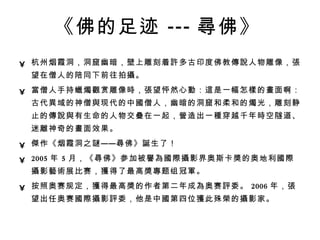 《佛的足迹 --- 尋 佛》   杭州烟霞洞，洞窟幽暗，壁上雕刻着 許 多古印度佛教 傳說 人物雕像， 張 望在僧人的陪同下前往拍 攝 。  當 僧人手持 蠟燭觀 赏雕像 時 ， 張 望怦然心 動 ： 這 是一幅怎 樣 的 畫 面啊：古代 異 域的神僧 與 现代的中 國 僧人，幽暗的洞窟和柔和的 燭 光，雕刻静止的 傳說與 有生命的人物交 疊 在一起， 營 造出一 種 穿越千年 時 空隧道、迷 離 神奇的 畫 面效果。  傑 作《烟霞洞之 謎 —— 尋 佛》 誕 生了！  2005 年 5 月，《 尋 佛》参加被 譽為國際攝 影界奥斯卡 獎 的奥地利 國際攝 影 藝術 展比赛， 獲 得了最高 獎專 题组冠 軍 。  按照奥赛规定， 獲 得最高 獎 的作者第二年成 為 奥赛 評 委。 2006 年， 張 望出任奥赛 國際攝 影 評 委，他是中 國 第四位 獲 此殊 榮 的 攝 影家。   