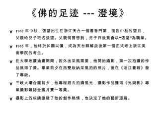 《佛的足迹 --- 澄境》   1962 年中秋， 張 望出生在浙江天台一 個書 香 門 第，面 對 中秋的望月，父 親 给 兒 子取名 張 望。父 親 何曾想到， 兒 子日 後 竟 會 以“ 張 望” 為職業 。  1985 年，他终 於 如 願 以 償 ，成 為 天台 縣 解放 後 第一 個 正式考上浙江美 術學 院的考生。  在大 學 攻 讀 油 畫 期 間 ，因外出采 風 需要，他 開 始 攝 影，第一次拍 攝 的作品就得了 獎 。 畢業 前夕在西 雙 版 納 采 風 拍的照片， 後 在《浙江 畫報 》 發 了 專 版。  三 峽 大 壩 合 龍 前夕，他 專 程 趕 去拍 攝風 光， 攝 影作品 獲 得《光 與 影》 專業攝 影 雜誌 全 國 月 賽 一等 獎 。  攝 影上的成 績 激 發 了他的 創 作 熱 情，也 決 定了他的 藝術 道路。   