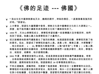 《佛的足迹 --- 佛 國 》   “ 我出生在中 國 佛教 勝 地天台，巍峨的殿宇，神秘的僧侣，一直激 發 着我强烈的好奇。” 張 望说。  上大 學後 ， 張 望在大量 閱讀 中 發現 ，佛教文化是中 國傳 统文化的三大源 頭 之一。那 麼 ，能不能用 圖 片 攝 影来表 現 佛教文化呢？ 機 缘很快来了。  1999 年，天台山佛 學 院成立，佛 學 院希望拍 攝 一些宣 傳圖 片及存 檔 资料，他 們 找到了 張 望。他 盡 心 盡 力 為 佛 學 院拍了大量照片。  初次接 觸 使他 對 佛 門攝 影 產 生了强烈的 興 趣，他渴望 跟 踪拍 攝 ，佛 學 院同意了他的要求。 從 此， 張 望成了佛 學 院的编外人 員 。凌晨 4 時 ，睡意正 濃 ，木梆 聲響 了，他立即起床； 4 ： 30, 學 僧到大殿做早 課 ； 6 點 “ 過 早堂”（早餐）； 8 點 上 課 。晚餐 後 是他重要的拍 攝時 段，他 帶 着相 機與學 僧 們 一起散步聊天；周末， 學 僧外出，或逛街，或 購 物，他亦跟 隨 拍 攝 。  2001 年夏， 學 僧要到普陀山受戒。受戒是佛教徒接受佛教 專門機構審 查、考察，合格 後發給 戒牒的 儀 式，戒牒是合格僧侣的身份 證 明。受戒者必须在指定的日期到 達 ，逾期 則 被取消资格。 張 望跟随近 30 名 學 僧 趕 赴普陀山。 不料正遇 颱風 ，渡 輪 停航，怎 麼辦 ？强渡海 峽 ，冒死前往！全 體學 僧作出 決 定。 學 僧租的木船迎着狂 風 向 對 岸驶去， 風 急浪高，海水一次次灌 進 船 艙 ， 幾 十人 擠 在 狹 小的船 艙裏 ，在狂 風惡 浪中 飄蕩 ， 張 望冒死用 鏡頭紀錄 下 這 次 難 忘的旅程。  2002 年 6 月，拍完首 屆學 僧 畢業 典 禮 ， 張 望 這 才 結 束了天台山佛 學 院的拍 攝 工作。至此，他已在此 陸續 度 過 3 年 時間 ，留下了 1 萬 多 張 底片。  