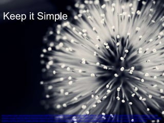 Keep it Simple

http://www.flickr.com/photos/vinothchandar/6895047173/sizes/l/in/photolist-bvhViF-ejB6hG-a4Ba1k-7Ly55g-bXqieW-8uK5LJ-gmF94S-fas7rP-a4bPbu-aeJbhc-9mU2mAaHA44z-a5jveK-9wDfH6-8SpefS-8Sm8dX-8SpeaW-g24ePp-aaxVi1-c5Eru7-8quvYe-ct7fQm-98MWMt-9fo1W6-bV7Ptw-bTFJ2t-bTFBri-bX9JE5-bELX8S-9dhHpy-8YpQUH-axaFsNbtdMVx-a5FBTu-bV7TD7-fwqgj2-a8n56x-a8pXtm-acq4k1-a8n3KK-8JsgEb-ee1EJq-ahpfnu-eaG6Jm-aDekRG-8kRaXF-88qQGp-e6Bhwz-bGoor4-axaN5F-7BDT8H/

 