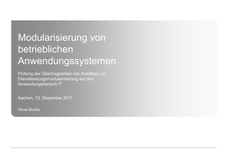 Modularisierung von
betrieblichen
Anwendungssystemen
Prüfung der Übertragbarkeit von Ansätzen zur
Dienstleistungsmodularisierung auf den
Anwendungsbereich IT


Aachen, 13. Dezember 2011

Oliver Budde
 