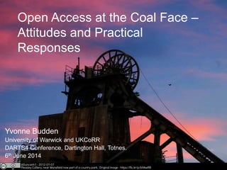 Open Access at the Coal Face –
Attitudes and Practical
Responses
Yvonne Budden
University of Warwick and UKCoRR
DARTS4 Conference, Dartington Hall, Totnes.
6th June 2014
 