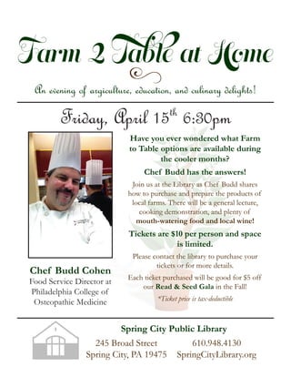 Farm 2 Table at Home
yAn evening of argiculture, education, and culinary delights!
Friday, April 15th
6:30pm
Chef Budd Cohen
Food Service Director at
Philadelphia College of
Osteopathic Medicine
Have you ever wondered what Farm
to Table options are available during
the cooler months?
Chef Budd has the answers!
Join us at the Library as Chef Budd shares
how to purchase and prepare the products of
local farms. There will be a general lecture,
cooking demonstration, and plenty of
mouth-watering food and local wine!
Tickets are $10 per person and space
is limited.
Please contact the library to purchase your
tickets or for more details.
Each ticket purchased will be good for $5 off
our Read & Seed Gala in the Fall!
*Ticket price is tax-deductible
245 Broad Street
Spring City, PA 19475
610.948.4130
SpringCityLibrary.org
Spring City Public Library
 