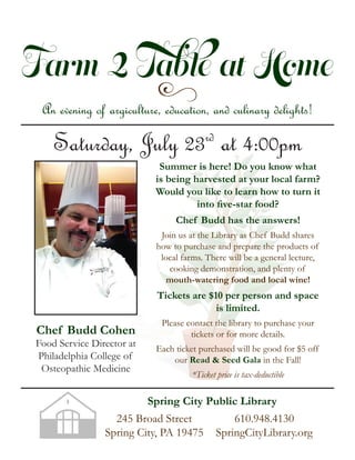 Farm 2 Table at Home
yAn evening of argiculture, education, and culinary delights!
Saturday, July 23rd
at 4:00pm
Chef Budd Cohen
Food Service Director at
Philadelphia College of
Osteopathic Medicine
Summer is here! Do you know what
is being harvested at your local farm?
Would you like to learn how to turn it
into ﬁve-star food?
Chef Budd has the answers!
Join us at the Library as Chef Budd shares
how to purchase and prepare the products of
local farms. There will be a general lecture,
cooking demonstration, and plenty of
mouth-watering food and local wine!
Tickets are $10 per person and space
is limited.
Please contact the library to purchase your
tickets or for more details.
Each ticket purchased will be good for $5 off
our Read & Seed Gala in the Fall!
*Ticket price is tax-deductible
245 Broad Street
Spring City, PA 19475
610.948.4130
SpringCityLibrary.org
Spring City Public Library
 