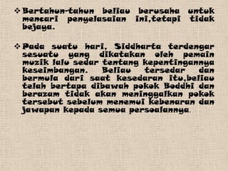  Bertahun-tahun beliau berusaha untuk
  mencari penyelasaian ini,tetapi tidak
  bejaya.

 Pada suatu hari, Siddharta terdengar
  sesuatu yang dikatakan oleh pemain
  muzik lalu sedar tentang kepentingannya
  keseimbangan.    Beliau  tersedar   dan
  bermula dari saat kesedaran itu,beliau
  telah bertapa dibawah pokok Boddhi dan
  berazam tidak akan meninggalkan pokok
  tersebut sebelum menemui kebenaran dan
  jawapan kepada semua persoalannya.
 