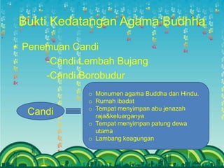 Bukti Kedatangan Agama Budhha
• Penemuan Candi
      -Candi Lembah Bujang
      -Candi Borobudur
              o Monumen agama Buddha dan Hindu.
              o Rumah ibadat
              o Tempat menyimpan abu jenazah
  Candi         raja&keluarganya
              o Tempat menyimpan patung dewa
                utama
              o Lambang keagungan
 