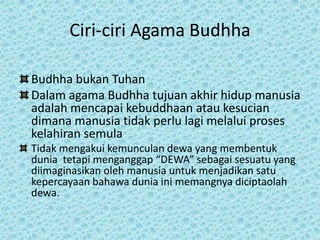Ciri-ciri Agama Budhha

Budhha bukan Tuhan
Dalam agama Budhha tujuan akhir hidup manusia
adalah mencapai kebuddhaan atau kesucian
dimana manusia tidak perlu lagi melalui proses
kelahiran semula
Tidak mengakui kemunculan dewa yang membentuk
dunia tetapi menganggap “DEWA” sebagai sesuatu yang
diimaginasikan oleh manusia untuk menjadikan satu
kepercayaan bahawa dunia ini memangnya diciptaolah
dewa.
 