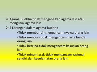 Agama Budhha tidak mengabaikan agama lain atau
  mengutuk agama lain.
 5 Larangan dalam agama Budhha
       •Tidak membunuh-mengancam nyawa orang lain
       •Tidak mencuri-tidak mengancam harta benda
       orang lain
       •Tidak berzina-tidak mengancam kesucian orang
       lain
       •Tidak minum arak-tidak mengancam rasional
       sendiri dan keselamatan orang lain
 