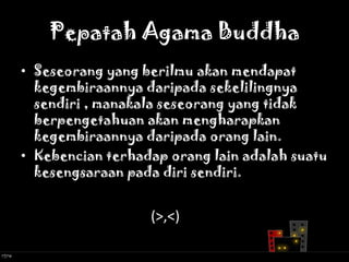 Pepatah Agama Buddha
• Seseorang yang berilmu akan mendapat
  kegembiraannya daripada sekelilingnya
  sendiri , manakala seseorang yang tidak
  berpengetahuan akan mengharapkan
  kegembiraannya daripada orang lain.
• Kebencian terhadap orang lain adalah suatu
  kesengsaraan pada diri sendiri.


                  (>,<)
 