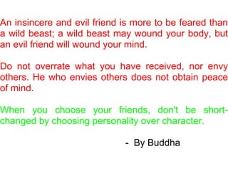 An insincere and evil friend is more to be feared than
a wild beast; a wild beast may wound your body, but
an evil friend will wound your mind.

Do not overrate what you have received, nor envy
others. He who envies others does not obtain peace
of mind.

When you choose your friends, don't be short-
changed by choosing personality over character.

                             - By Buddha
 