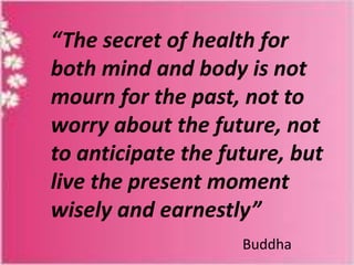 “The secret of health for
both mind and body is not
mourn for the past, not to
worry about the future, not
to anticipate the future, but
live the present moment
wisely and earnestly”
Buddha

 