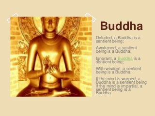 Buddha
Deluded, a Buddha is a
sentient being;
Awakened, a sentient
being is a Buddha.
Ignorant, a Buddha is a
sentient being;
With wisdom, a sentient
being is a Buddha.
If the mind is warped, a
Buddha is a sentient being
if the mind is impartial, a
sentient being is a
Buddha.
 