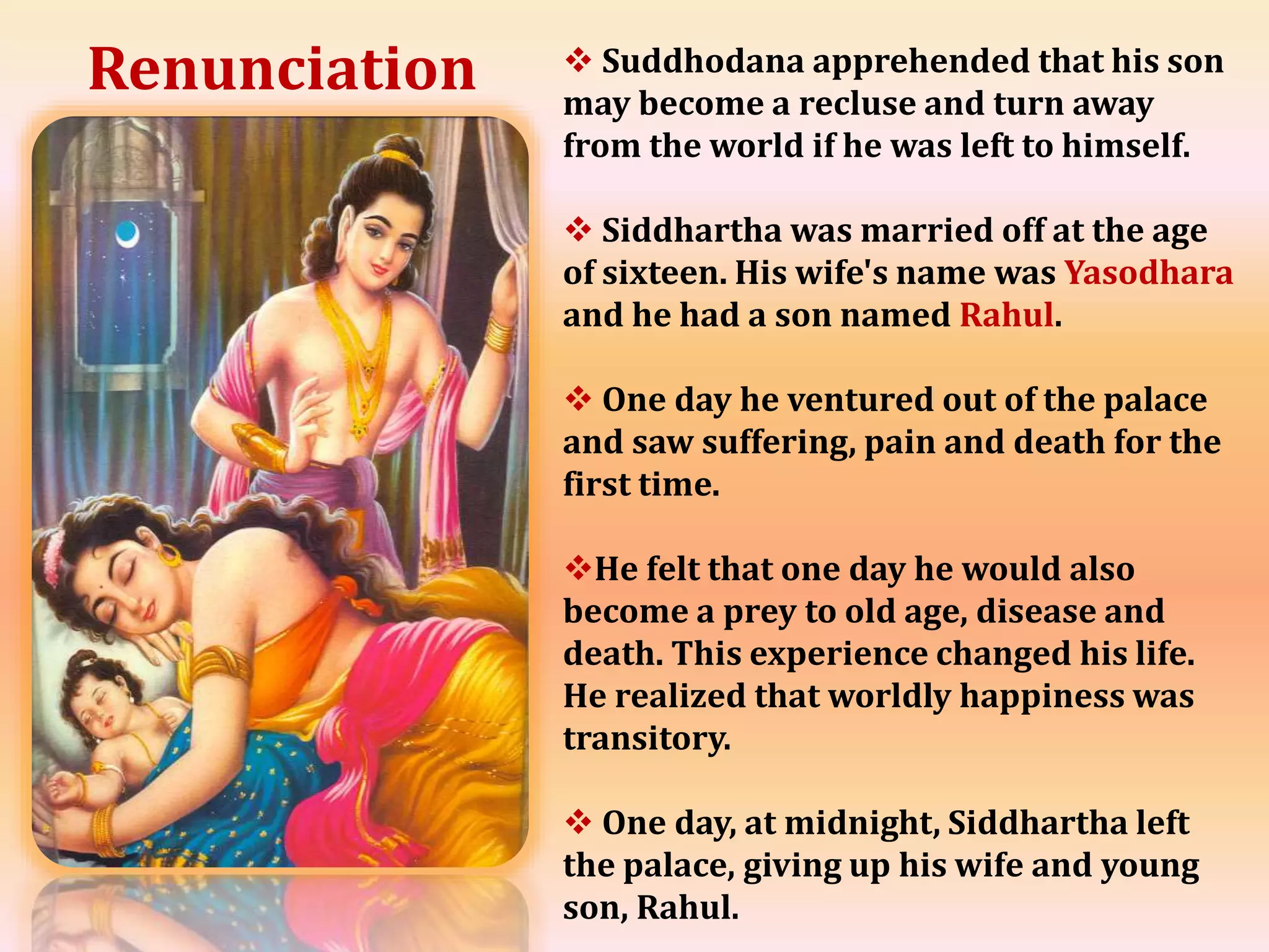  Suddhodana apprehended that his son
may become a recluse and turn away
from the world if he was left to himself.
 Siddhartha was married off at the age
of sixteen. His wife's name was Yasodhara
and he had a son named Rahul.
 One day he ventured out of the palace
and saw suffering, pain and death for the
first time.
He felt that one day he would also
become a prey to old age, disease and
death. This experience changed his life.
He realized that worldly happiness was
transitory.
 One day, at midnight, Siddhartha left
the palace, giving up his wife and young
son, Rahul.
Renunciation
 