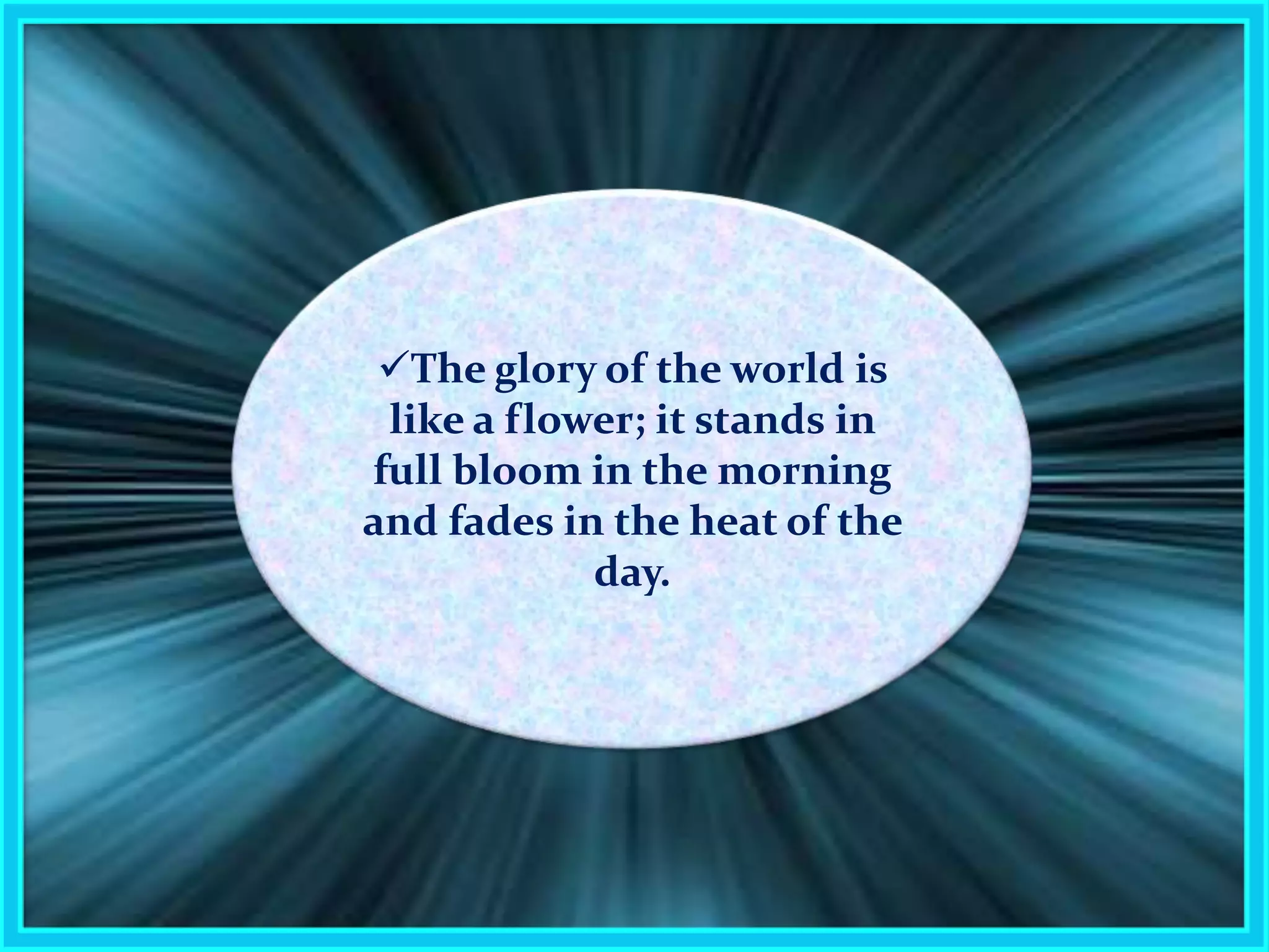 The glory of the world is like a flower; it stands in full bloom in the morning and fades in the heat of the day.19