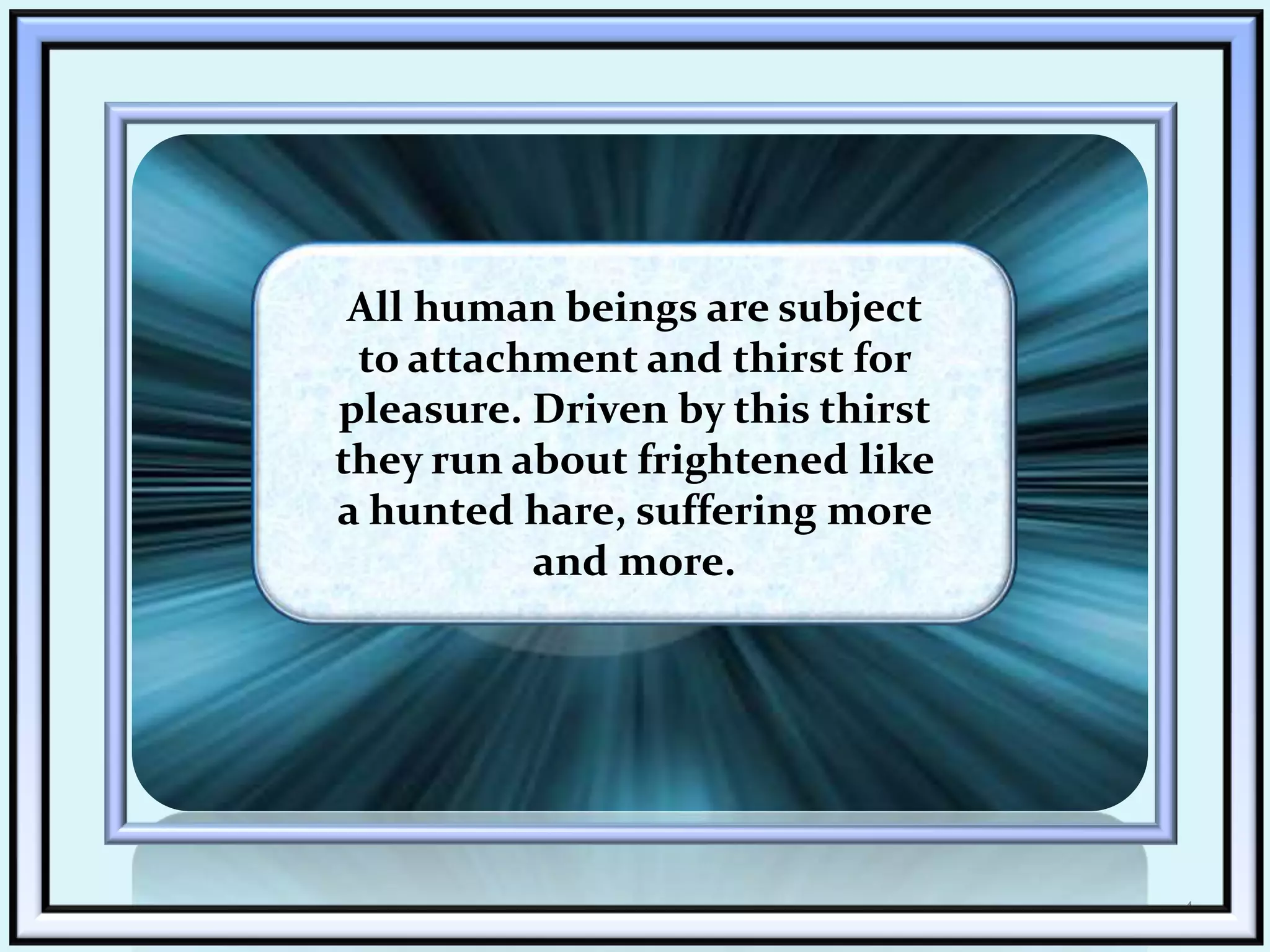 4All human beings are subject to attachment and thirst for pleasure. Driven by this thirst they run about frightened like a hunted hare, suffering more and more.