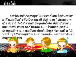 การจัดงานวันวิสาขบูชาในประเทศไทย ได้เริ่มกระทำมาตั้งแต่สมัยสุโขทัยเป็นราชธานี ดังตำนาน  “  อันพระนครสุโขทัยธานี ถึงวันวิสาขนักขัตฤกษ์ครั้งใด ก็สว่างไสวด้วยแสงประทีป เทียน ดอกไม้เพลิงง ...  ”  ในสมัยอยุธยาไม่ปรากฏหลักฐาน ส่วนสมัยกรุงรัตนโกสินทร์ รัชกาลที่ ๒ ได้ทรงฟื้นฟูพิธีวิสาขบูชาให้เป็นแบบแผนขึ้น และกระทำสืบต่อกันมาจนปัจจุบัน ประวัติ 
