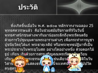 ประวัติ พึ่งเกิดขึ้นเมื่อใน พ . ศ .  ๒๕๐๑ หลักจากงานฉลอง  25  พุทธศตวรรษแล้ว  คือในช่วยสมัยรัชกาลที่ 9 ในวันนี้พุทธศาสนิกชนต่างพากันมาน้อมระลึกถึงพระรัตนตรัย ด้วยการไปชุมนุมตามพระอารามต่างๆ เพื่อกระทำการบูชาปูชนียวัตถุได้แก่ พระธาตุเจดีย์ หรือพระพุทธปฏิมาที่เป็นพระประธานในพระอุโบสถ อย่างใดอย่างหนึ่ง ด้วยดอกไม้ ธูป เทียน เริ่มด้วยการสรรเสริญคุณพระรัตนตรัย เวียนเทียน และฟังพระธรรมเทศนา เช่นเดียวกับที่ปฏิบัติในวันวิสาขบูชา การแสดงธรรมในวันนี้จะเทศน์ธัมมจักกัปปวัตตนสูตร 