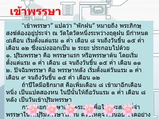 เข้าพรรษา “ เข้าพรรษา ”  แปลว่า  “ พักฝน ”  หมายถึง พระภิกษุสงฆ์ต้องอยู่ประจำ ณ วัดใดวัดหนึ่งระหว่างฤดูฝน มีกำหนด ๔เดือน เริ่มตั้งแต่แรม ๑ ค่ำ เดือน ๘ จนถึงวันขึ้น ๑๕ ค่ำ เดือน ๑๒ ซึ่งแบ่งออกเป็น ๒ ระยะ ประกอบไปด้วย ๑ .  ปุริมพรรษา คือ พรรษาแรก หรือพรรษาต้น โดยเริ่มตั้งแต่แรม ๑ ค่ำ เดือน ๘ จนถึงวันขึ้น ๑๕ ค่ำ เดือน ๑๑ ๒ .  ปัจฉิมพรรษา คือ พรรษาหลัง เริ่มตั้งแต่วันแรม ๑ ค่ำ เดือน ๙ จนถึงวันขึ้น ๑๕ ค่ำ เดือน ๑๒ ถ้าปีใดมีอธิกมาส คือเพิ่มเดือน ๘ เข้ามาอีกเดือนหนึ่ง เป็นแปดสองหน ในปีนั้นให้ถือวันแรม ๑ ค่ำ เดือน ๘ หลัง เป็นวันเข้าปุริมพรรษา การที่แยกพรรษาเป็น๒ระยะ เพื่อให้พระสงฆ์ที่จำพรรษาในวันปุริมพรรษาไม่ทัน ด้วยเหตุจำเป็นอย่างใดอย่างหนึ่ง สามารถเลื่อนไปจำพรรษาในวันปัจฉิมพรรษา 