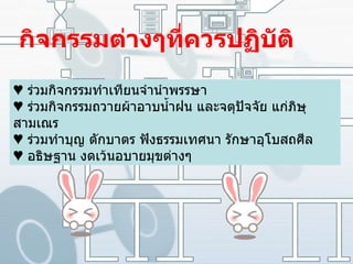 กิจกรรมต่างๆที่ควรปฏิบัติ ♥  ร่วมกิจกรรมทำเทียนจำนำพรรษา  ♥   ร่วมกิจกรรมถวายผ้าอาบน้ำฝน และจตุปัจจัย แก่ภิษุสามเณร  ♥   ร่วมทำบุญ ตักบาตร ฟังธรรมเทศนา รักษาอุโบสถศีล  ♥   อธิษฐาน งดเว้นอบายมุขต่างๆ   