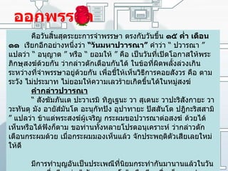 ออกพรรษา คือวันสิ้นสุดระยะการจำพรรษา ตรงกับวันขึ้น  ๑๕ ค่ำ เดือน ๑๑   เรียกอีกอย่างหนึ่งว่า  “ วันมหาปวารณา ”   คำว่า  “  ปวารณา  ”  แปลว่า  “  อนุญาต  ”  หรือ  “  ยอมให้  ”  คือ เป็นวันที่เปิดโอกาสให้พระภิกษุสงฆ์ด้วยกัน ว่ากล่าวตักเตือนกันได้ ในข้อที่ผิดพลั้งล่วงเกินระหว่างที่จำพรรษาอยู่ด้วยกัน เพื่อชี้ให้เห็นวิธีการคอยสังวร คือ ตามระวัง ไม่ประมาท ไม่ยอมให้ความเลวร้ายเกิดขึ้นได้ในหมู่สงฆ์ คำกล่าวปวารณา     “  สังฆัมภันเต ปะวาเรมิ ทิฎเฐนะ วา สุเตนะ วาปะริสังกายะ วา วะทันตุ มัง อายัส์มันโต อะนุกัทปัง อุปาทายะ ปัสสันโต ปฎิกะริสสามิ  ”  แปลว่า ข้าแต่พระสงฆ์ผู้เจริญ กระผมขอปวารณาต่อสงฆ์ ด้วยได้เห็นหรือได้ฟังก็ตาม ขอท่านทั้งหลายโปรดอนุเคราะห์ ว่ากล่าวตักเตือนกระผมด้วย เมื่อกระผมมองเห็นแล้ว จักประพฤติตัวเสียเลยใหม่ให้ดี   มีการทำบุญอันเป็นประเพณีที่นิยมกระทำกันมานานแล้วในวันออกพรรษา ซึ่งเรียกว่า  "  ตักบาตรเทโว "  หรือเรียกชื่อเต็มตามคำพระว่า  " เทโวโรหนะ "  แปลว่าการหยั่งลงจากเทวโลก หรือการตักบาตรนี้เรียกอีกอย่างหนึ่งว่า  "  ตักบาตรดาวดึงส์ "  และการตักบาตรเทโวนี้ จะกระทำในวันขึ้น ๑๕ เดือน ๑๑ หรือวันแรม ๑ ค่ำเดือน ๑๑ 