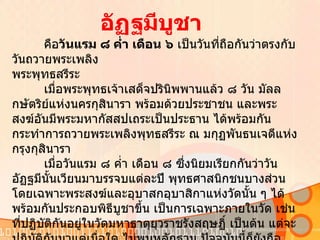 คือ วันแรม ๘ ค่ำ เดือน ๖  เป็นวันที่ถือกันว่าตรงกับวันถวายพระเพลิง พระพุทธสรีระ  เมื่อพระพุทธเจ้าเสด็จปรินิพพานแล้ว ๘ วัน มัลลกษัตริย์แห่งนครกุสินารา พร้อมด้วยประชาชน และพระสงฆ์อันมีพระมหากัสสปเถระเป็นประธาน ได้พร้อมกันกระทำการถวายพระเพลิงพุทธสรีระ ณ มกุฏพันธนเจดีแห่งกรุงกุสินารา เมื่อวันแรม ๘ ค่ำ เดือน ๘ ซึ่งนิยมเรียกกันว่าวันอัฏฐมีนั้นเวียนมาบรรจบแต่ละปี พุทธศาสนิกชนบางส่วน โดยเฉพาะพระสงฆ์และอุบาสกอุบาสิกาแห่งวัดนั้น ๆ ได้พร้อมกันประกอบพิธีบูชาขึ้น เป็นการเฉพาะภายในวัด เช่นที่ปฏิบัติกันอยู่ในวัดมหาธาตุยุวราชรังสฤษฏิ์ เป็นต้น แต่จะปฏิบัติกันมาแต่เมื่อใด ไม่พบหลักฐาน ปัจจุบันนี้ก็ยังถือปฏิบัติกันอยู่     การประกอบพิธีอัฏฐมีบูชานั้น นิยมทำกันในตอนค่ำและปฏิบัติอย่างเดียวกันกับประกอบพิธีวิสาขบูชา ต่างแต่คำบูชาเท่านั้น  อัฏฐมีบูชา 