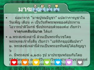 มาฆบูชา ย่อมาจาก  “ มาฆปูรณมีบูชา ”  แปลว่าการบูชาในวันเพ็ญ เดือน ๓ เป็นวันที่พระพุทธองค์ประทาน โอวาทปาติโมกข์ ซึ่งประกอบด้วยองค์๔ เรียกว่า  จาตุรงคสันนิบาต  ได้แก่ ๑ . พระสงฆ์เหล่านี้ ล้วนเป็นพระที่บวชโดยพระพุทธเจ้าทั้งสิ้น เรียกว่า  “ เอหิภิกขุอุปสัมปทา ”  ๒ .  พระสงฆ์เหล่านี้ล้วนเป็นพระอรหันต์ผู้ได้อภิญญา ๖ ๓ .  มีพระสงฆ์ ๑ , ๒๕๐ รูป มาประชุมพร้อมกันโดยมิได้นัดหมาย ณ เวฬุวันมหาวิหาร ชานเมืองราชคฤห์ เมืองหลวงของแควันมคธ ประเทศอินเดีย  ๔ .  เป็นวันขึ้น ๑๕ ค่ำ เดือน ๓ หรือ วันเพ็ญ ( พระจันทร์เต็มดวง )  เดือนมาฆะ  