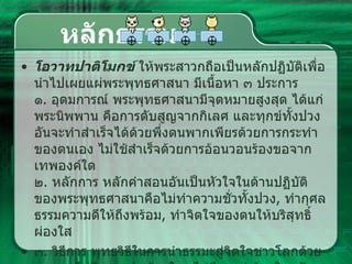 หลักธรรม โอวาทปาติโมกข์  ให้พระสาวกถือเป็นหลักปฏิบัติเพื่อนำไปเผยแผ่พระพุทธศาสนา มีเนื้อหา ๓ ประการ   ๑ .  อุดมการณ์ พระพุทธศาสนามีจุดหมายสูงสุด ได้แก่ พระนิพพาน คือการดับสูญจากกิเลศ และทุกข์ทั้งปวง อันจะทำสำเร็จได้ด้วยพึ่งตนพากเพียรด้วยการกระทำของตนเอง ไม่ใช้สำเร็จด้วยการอ้อนวอนร้องขอจากเทพองค์ใด   ๒ .  หลักการ หลักคำสอนอันเป็นหัวใจในด้านปฏิบัติของพระพุทธศาสนาคือไม่ทำความชั่วทั้งปวง ,  ทำกุศลธรรมความดีให้ถึงพร้อม ,  ทำจิตใจของตนให้บริสุทธิ์ผ่องใส  ๓ .  วิธีการ พุทธวิธีในการนำธรรมะสู่จิตใจชาวโลกด้วยเมตตา ไม่มีการกล่าวร้ายใคร ไม่มีการทำร้ายใคร รักษาวินัยเคร่งครัด รู้จักประมาณในการกินอาหาร อยู่ในที่อันสงบสงัด ฝึกฝนพัฒนาจิตใจให้สูงขึ้น ด้วยการบำเพ็ญสมาธิอยู่เสมอ  
