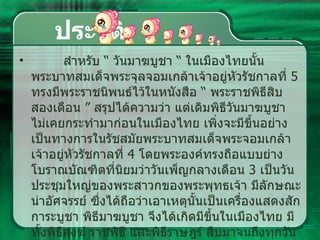 ประวัติ สำหรับ  “  วันมาฆบูชา  “  ในเมืองไทยนั้น พระบาทสมเด็จพระจุลจอมเกล้าเจ้าอยู่หัวรัชกาลที่  5  ทรงมีพระราชนิพนธ์ไว้ในหนังสือ  “  พระราชพิธีสิบสองเดือน  ”  สรุปได้ความว่า แต่เดิมพิธีวันมาฆบูชา ไม่เคยกระทำมาก่อนในเมืองไทย เพิ่งจะมีขึ้นอย่างเป็นทางการในรัชสมัยพระบาทสมเด็จพระจอมเกล้าเจ้าอยู่หัวรัชกาลที่   4  โดยพระองค์ทรงถือแบบย่างโบราณบัณฑิตที่นิยมว่าวันเพ็ญกลางเดือน  3  เป็นวันประชุมใหญ่ของพระสาวกของพระพุทธเจ้า มีลักษณะน่าอัศจรรย์ ซึ่งได้ถือว่าเอาเหตุนั้นเป็นเครื่องแสดงสักการะบูชา พิธีมาฆบูชา จึงได้เกิดมีขึ้นในเมืองไทย มีทั้งพิธีสงฆ์ ราชพิธี และพิธีราษฎร์ สืบมาจนถึงทุกวันนี้  