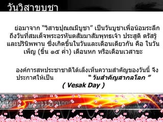 ย่อมาจาก  “ วิสาขปุณณมีบูชา ”  เป็นวันบูชาเพื่อน้อมระลึกถึงวันที่สมเด็จพระอรหันตสัมมาสัมพุทธเจ้า ประสูติ ตรัสรู้ และปรินิพพาน ซึ่งเกิดขึ้นในวันและเดือนเดียวกัน คือ ในวันเพ็ญ  ( ขึ้น ๑๕ ค่ำ )  เดือนหก หรือเดือนเวสาขะ องค์การสหประชาชาติได้เล็งเห็นความสำคัญของวันนี้ จึงประกาศให้เป็น  “  วันสำคัญสากลโลก  ”  ( Vesak Day ) วันวิสาขบูชา 
