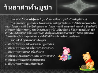 วันอาสาฬหบูชา ย่อมาจาก  “ อาสาฬปุณณมีบูชา ”  หมายถึงการบูชาในวันเพ็ญเดือน ๘ การแสดงพระปฐมเทศนา ได้ทรงแสดงแก่ปัญจวัคคีย์ ณ ป่าอิสิปตนมฤคทายวัน แขวงเมืองพาราณสี ปัจจุบันคือสารนาถ เมืองพาราณสี พระธรรมที่แสดงคือ ธัมมจักกัปปวัตนสูตร เมื่อเทศนาจบ พระโกณฑัญญะ หนึ่งในปัญจวัคคีย์ ก็ได้ดวงตาเห็นแจ้งชัดว่า  “  สิ่งใดสิ่งหนึ่งเกิดขึ้นเป็นธรรมดา สิ่งนั้นย่อมดับไปเป็นธรรมดา  ” จึงขออุปสมบทเป็นพระภิกษุในพระพุทธศาสนา ทำให้วันนี้มีพระรัตนตรัยครบ๓ประการ ความสำคัญของอาสาฬหบูชา ๑ .  เป็นวันที่พระพุทธเจ้าทรงแสดงปฐมเทศนา ๒ .  เป็นวันที่พระพุทธเจ้าเริ่มประกาศพระศานา ๓ .  เป็นที่พระอริยสงฆ์เกิดขึ้นครั้งแรก ๔ .  เป็นวันที่เกิดพระภิกษุรูปแรก ในพุทธศาสนา ๕ .  เป็นวันที่พระพุทธเจ้าได้ปฐมสาวก ๖ .  เป็นวันที่เกิดพระรัตนตรัยครั้งแรก 